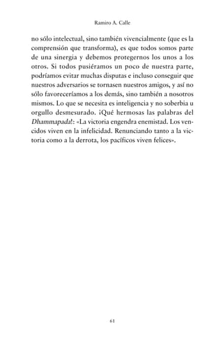 no sólo intelectual, sino también vivencialmente (que es la
comprensión que transforma), es que todos somos parte
de una sinergia y debemos protegernos los unos a los
otros. Si todos pusiéramos un poco de nuestra parte,
podríamos evitar muchas disputas e incluso conseguir que
nuestros adversarios se tornasen nuestros amigos, y así no
sólo favoreceríamos a los demás, sino también a nosotros
mismos. Lo que se necesita es inteligencia y no soberbia u
orgullo desmesurado. ¡Qué hermosas las palabras del
Dhammapada!: «La victoria engendra enemistad. Los ven-
cidos viven en la infelicidad. Renunciando tanto a la vic-
toria como a la derrota, los pacíficos viven felices».
61
Ramiro A. Calle
cuentos para regalar.qxd 21/03/2007 10:48 Página 61
 