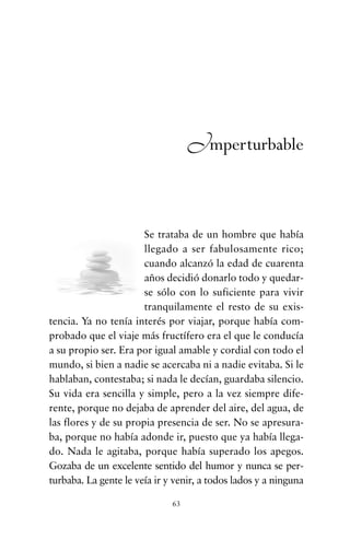 Se trataba de un hombre que había
llegado a ser fabulosamente rico;
cuando alcanzó la edad de cuarenta
años decidió donarlo todo y quedar-
se sólo con lo suficiente para vivir
tranquilamente el resto de su exis-
tencia. Ya no tenía interés por viajar, porque había com-
probado que el viaje más fructífero era el que le conducía
a su propio ser. Era por igual amable y cordial con todo el
mundo, si bien a nadie se acercaba ni a nadie evitaba. Si le
hablaban, contestaba; si nada le decían, guardaba silencio.
Su vida era sencilla y simple, pero a la vez siempre dife-
rente, porque no dejaba de aprender del aire, del agua, de
las flores y de su propia presencia de ser. No se apresura-
ba, porque no había adonde ir, puesto que ya había llega-
do. Nada le agitaba, porque había superado los apegos.
Gozaba de un excelente sentido del humor y nunca se per-
turbaba. La gente le veía ir y venir, a todos lados y a ninguna
63
Imperturbable
cuentos para regalar.qxd 21/03/2007 10:48 Página 63
 