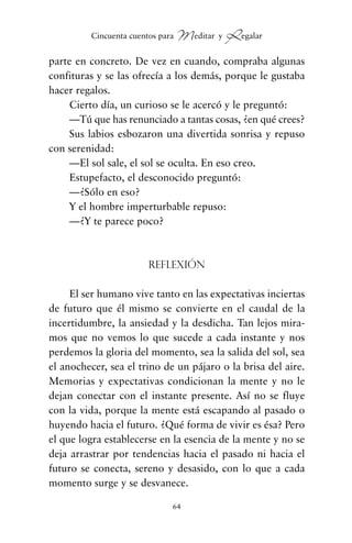 parte en concreto. De vez en cuando, compraba algunas
confituras y se las ofrecía a los demás, porque le gustaba
hacer regalos.
Cierto día, un curioso se le acercó y le preguntó:
—Tú que has renunciado a tantas cosas, ¿en qué crees?
Sus labios esbozaron una divertida sonrisa y repuso
con serenidad:
—El sol sale, el sol se oculta. En eso creo.
Estupefacto, el desconocido preguntó:
—¿Sólo en eso?
Y el hombre imperturbable repuso:
—¿Y te parece poco?
Reflexión
El ser humano vive tanto en las expectativas inciertas
de futuro que él mismo se convierte en el caudal de la
incertidumbre, la ansiedad y la desdicha. Tan lejos mira-
mos que no vemos lo que sucede a cada instante y nos
perdemos la gloria del momento, sea la salida del sol, sea
el anochecer, sea el trino de un pájaro o la brisa del aire.
Memorias y expectativas condicionan la mente y no le
dejan conectar con el instante presente. Así no se fluye
con la vida, porque la mente está escapando al pasado o
huyendo hacia el futuro. ¿Qué forma de vivir es ésa? Pero
el que logra establecerse en la esencia de la mente y no se
deja arrastrar por tendencias hacia el pasado ni hacia el
futuro se conecta, sereno y desasido, con lo que a cada
momento surge y se desvanece.
64
Cincuenta cuentos para Meditar y Regalar
cuentos para regalar.qxd 21/03/2007 10:48 Página 64
 