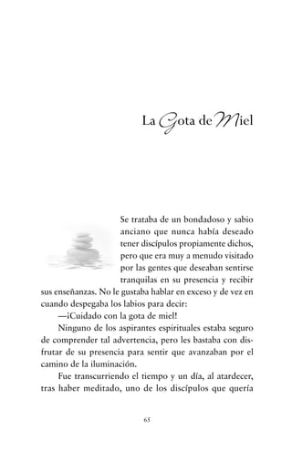 Se trataba de un bondadoso y sabio
anciano que nunca había deseado
tener discípulos propiamente dichos,
pero que era muy a menudo visitado
por las gentes que deseaban sentirse
tranquilas en su presencia y recibir
sus enseñanzas. No le gustaba hablar en exceso y de vez en
cuando despegaba los labios para decir:
—¡Cuidado con la gota de miel!
Ninguno de los aspirantes espirituales estaba seguro
de comprender tal advertencia, pero les bastaba con dis-
frutar de su presencia para sentir que avanzaban por el
camino de la iluminación.
Fue transcurriendo el tiempo y un día, al atardecer,
tras haber meditado, uno de los discípulos que quería
65
La Gota deMiel
cuentos para regalar.qxd 21/03/2007 10:48 Página 65
 