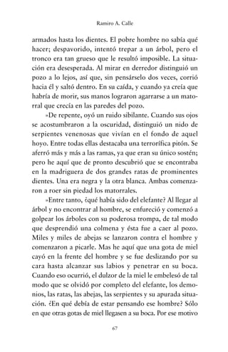 armados hasta los dientes. El pobre hombre no sabía qué
hacer; despavorido, intentó trepar a un árbol, pero el
tronco era tan grueso que le resultó imposible. La situa-
ción era desesperada. Al mirar en derredor distinguió un
pozo a lo lejos, así que, sin pensárselo dos veces, corrió
hacia él y saltó dentro. En su caída, y cuando ya creía que
habría de morir, sus manos lograron agarrarse a un mato-
rral que crecía en las paredes del pozo.
»De repente, oyó un ruido sibilante. Cuando sus ojos
se acostumbraron a la oscuridad, distinguió un nido de
serpientes venenosas que vivían en el fondo de aquel
hoyo. Entre todas ellas destacaba una terrorífica pitón. Se
aferró más y más a las ramas, ya que eran su único sostén;
pero he aquí que de pronto descubrió que se encontraba
en la madriguera de dos grandes ratas de prominentes
dientes. Una era negra y la otra blanca. Ambas comenza-
ron a roer sin piedad los matorrales.
»Entre tanto, ¿qué había sido del elefante? Al llegar al
árbol y no encontrar al hombre, se enfureció y comenzó a
golpear los árboles con su poderosa trompa, de tal modo
que desprendió una colmena y ésta fue a caer al pozo.
Miles y miles de abejas se lanzaron contra el hombre y
comenzaron a picarle. Mas he aquí que una gota de miel
cayó en la frente del hombre y se fue deslizando por su
cara hasta alcanzar sus labios y penetrar en su boca.
Cuando eso ocurrió, el dulzor de la miel le embelesó de tal
modo que se olvidó por completo del elefante, los demo-
nios, las ratas, las abejas, las serpientes y su apurada situa-
ción. ¿En qué debía de estar pensando ese hombre? Sólo
en que otras gotas de miel llegasen a su boca. Por ese motivo
67
Ramiro A. Calle
cuentos para regalar.qxd 21/03/2007 10:48 Página 67
 