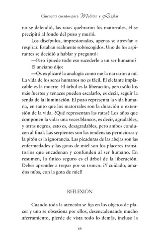 no se defendió, las ratas quebraron los matorrales, él se
precipitó al fondo del pozo y murió.
Los discípulos, impresionados, apenas se atrevían a
respirar. Estaban realmente sobrecogidos. Uno de los aspi-
rantes se decidió a hablar y preguntó:
—Pero ¿puede todo eso sucederle a un ser humano?
El anciano dijo:
—Os explicaré la analogía como me la narraron a mí.
La vida de los seres humanos no es fácil. El elefante impla-
cable es la muerte. El árbol es la liberación, pero sólo los
más fuertes y tenaces pueden escalarlo, es decir, seguir la
senda de la iluminación. El pozo representa la vida huma-
na, en tanto que los matorrales son la duración o exten-
sión de la vida. ¿Qué representan las ratas? Los años que
componen la vida: una veces blancos, es decir, agradables,
y otras negros, esto es, desagradables, pero ambos condu-
cen al final. Las serpientes son las tendencias perniciosas y
la pitón es la ignorancia. Las picaduras de las abejas son las
enfermedades y las gotas de miel son los placeres transi-
torios que encadenan y confunden al ser humano. En
resumen, lo único seguro es el árbol de la liberación.
Debes aprender a trepar por su tronco. ¡Y cuidado, ama-
dos míos, con la gota de miel!
Reflexión
Cuando toda la atención se fija en los objetos de pla-
cer y uno se obsesiona por ellos, desencadenando mucho
aferramiento, pierde de vista todo lo demás, incluso la
68
Cincuenta cuentos para Meditar y Regalar
cuentos para regalar.qxd 21/03/2007 10:48 Página 68
 