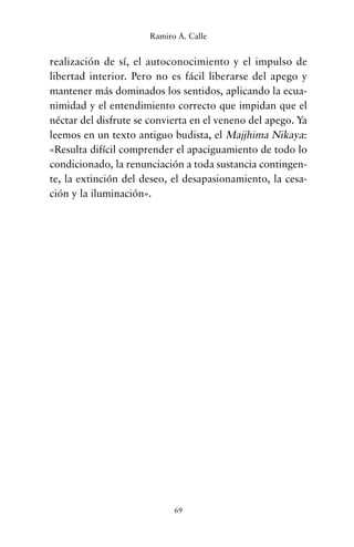 realización de sí, el autoconocimiento y el impulso de
libertad interior. Pero no es fácil liberarse del apego y
mantener más dominados los sentidos, aplicando la ecua-
nimidad y el entendimiento correcto que impidan que el
néctar del disfrute se convierta en el veneno del apego. Ya
leemos en un texto antiguo budista, el Majjhima Nikaya:
«Resulta difícil comprender el apaciguamiento de todo lo
condicionado, la renunciación a toda sustancia contingen-
te, la extinción del deseo, el desapasionamiento, la cesa-
ción y la iluminación».
69
Ramiro A. Calle
cuentos para regalar.qxd 21/03/2007 10:48 Página 69
 