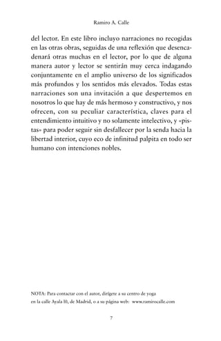 del lector. En este libro incluyo narraciones no recogidas
en las otras obras, seguidas de una reflexión que desenca-
denará otras muchas en el lector, por lo que de alguna
manera autor y lector se sentirán muy cerca indagando
conjuntamente en el amplio universo de los significados
más profundos y los sentidos más elevados. Todas estas
narraciones son una invitación a que despertemos en
nosotros lo que hay de más hermoso y constructivo, y nos
ofrecen, con su peculiar característica, claves para el
entendimiento intuitivo y no solamente intelectivo, y «pis-
tas» para poder seguir sin desfallecer por la senda hacia la
libertad interior, cuyo eco de infinitud palpita en todo ser
humano con intenciones nobles.
NOTA: Para contactar con el autor, dirígete a su centro de yoga
en la calle Ayala l0, de Madrid, o a su página web: www.ramirocalle.com
7
Ramiro A. Calle
cuentos para regalar.qxd 21/03/2007 10:48 Página 7
 