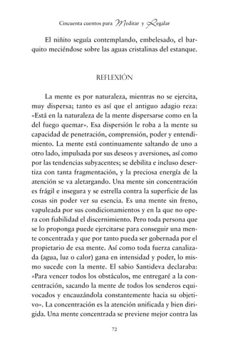 El niñito seguía contemplando, embelesado, el bar-
quito meciéndose sobre las aguas cristalinas del estanque.
Reflexión
La mente es por naturaleza, mientras no se ejercita,
muy dispersa; tanto es así que el antiguo adagio reza:
«Está en la naturaleza de la mente dispersarse como en la
del fuego quemar». Esa dispersión le roba a la mente su
capacidad de penetración, comprensión, poder y entendi-
miento. La mente está continuamente saltando de uno a
otro lado, impulsada por sus deseos y aversiones, así como
por las tendencias subyacentes; se debilita e incluso deser-
tiza con tanta fragmentación, y la preciosa energía de la
atención se va aletargando. Una mente sin concentración
es frágil e insegura y se estrella contra la superficie de las
cosas sin poder ver su esencia. Es una mente sin freno,
vapuleada por sus condicionamientos y en la que no ope-
ra con fiabilidad el discernimiento. Pero toda persona que
se lo proponga puede ejercitarse para conseguir una men-
te concentrada y que por tanto pueda ser gobernada por el
propietario de esa mente. Así como toda fuerza canaliza-
da (agua, luz o calor) gana en intensidad y poder, lo mis-
mo sucede con la mente. El sabio Santideva declaraba:
«Para vencer todos los obstáculos, me entregaré a la con-
centración, sacando la mente de todos los senderos equi-
vocados y encauzándola constantemente hacia su objeti-
vo». La concentración es la atención unificada y bien diri-
gida. Una mente concentrada se previene mejor contra las
72
Cincuenta cuentos para Meditar y Regalar
cuentos para regalar.qxd 21/03/2007 10:48 Página 72
 