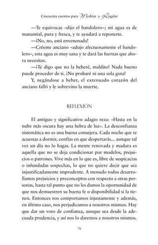—Te equivocas –dijo el bandolero–; mi agua es de
manantial, pura y fresca, y te ayudará a reponerte.
—¡No, no, está envenenada!
—Créeme anciano –adujo afectuosamente el bando-
lero–, esta agua es muy sana y te dará las fuerzas que aho-
ra necesitas.
—¡Te digo que no la beberé, maldito! Nada bueno
puede proceder de ti. ¡No probaré ni una sola gota!
Y, negándose a beber, el extenuado corazón del
anciano falló y le sobrevino la muerte.
Reflexión
El antiguo y significativo adagio reza: «Hasta en la
nube más oscura hay una hebra de luz». La desconfianza
sistemática no es una buena consejera. Cada noche que te
acuestas a dormir, confías en que despertarás... aunque tal
vez un día no lo hagas. La mente renovada y madura es
aquella que no se deja condicionar por modelos, prejui-
cios o patrones. Vive más en lo que es, libre de suspicacias
o infundadas sospechas, lo que no quiere decir que sea
injustificadamente imprudente. A menudo todos desarro-
llamos prejuicios y preconceptos con respecto a otras per-
sonas, hasta tal punto que no les damos la oportunidad de
que nos demuestren su buena fe o disponibilidad si la tie-
nen. Entonces nos comportamos injustamente y además,
en último caso, nos perjudicamos a nosotros mismos. Hay
que dar un voto de confianza, aunque sea desde la ade-
cuada prudencia, y así nos lo daremos a nosotros mismos.
76
Cincuenta cuentos para Meditar y Regalar
cuentos para regalar.qxd 21/03/2007 10:48 Página 76
 