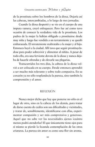 de la prostituta sobre los hombros de la diosa. Dejaría así
las cabezas, intercambiadas, a lo largo de tres jornadas.
Cuando la diosa despertó y se vio en el cuerpo de una
impura ramera, creyó enloquecer. Pero fue así como tuvo
ocasión de conocer la verdadera vida de la prostituta. Los
padres de la mujer la habían obligado a prostituirse desde
muy niña y luego fue vendida a un terrateniente y se quedó
embarazada. El terrateniente maltrataba a la mujer y al hijo.
Entonces huyó a la ciudad. Allí tuvo que seguir prostituyén-
dose para poder sobrevivir y alimentar al niñito. A pesar de
todo ello, era una ferviente devota de la diosa y nunca deja-
ba de hacerle ofrendas y de elevarle sus plegarias.
Transcurridos los tres días, la cabeza de la diosa vol-
vió a ser colocada en su cuerpo. Desde entonces aprendió
a ser mucho más tolerante y sobre todo compasiva. En su
corazón ya no sólo resplandecía la pureza, sino también la
comprensión y el amor.
Reflexión
Nunca mejor dicho que hay que ponerse no sólo en el
lugar de otro, sino en la cabeza de los demás, para tratar
de darse cuenta de cuáles son sus dificultades y vicisitudes,
y tratar de, sensiblemente, identificarse con ellas, experi-
mentar compasión y ser más comprensivo y generoso.
Aquel que no sabe ver las necesidades ajenas ¡cuánto
menos podrá atenderlas! El que únicamente tiene ojos para
sí mismo se pierde la fecunda contemplación de las otras
criaturas. La pureza sin amor es como una flor sin aroma.
80
Cincuenta cuentos para Meditar y Regalar
cuentos para regalar.qxd 21/03/2007 10:48 Página 80
 