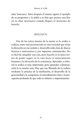 altar funerario. Años después él mismo siguió el ejemplo
de su progenitor y le pidió a su hijo que pusiera una flor
en su altar mortuorio cuando llegara el momento de
hacerlo.
Reflexión
Una de las raíces innatas de la mente es la avidez o
codicia, tanto más pronunciada en una sociedad que toma
la dirección en ese sentido y desarrolla toda clase de deseos
ficticios e innecesarios y, por supuesto, antinaturales. No
es fácil de aniquilar esta raíz, pero hacerlo es la única for-
ma de poder seguir en la ruta hacia el mejoramiento
humano y la elevación de la conciencia. Aprender a refre-
nar la avidez es muy importante, pero aprender a desenrai-
zarla lo es mucho más. Hay que irse librando de la codicia
mediante la práctica de la meditación, el desarrollo de la
generosidad y la compasión, el entendimiento claro y la per-
cepción profunda de que todo es efímero e impermanente.
85
Ramiro A. Calle
cuentos para regalar.qxd 21/03/2007 10:48 Página 85
 