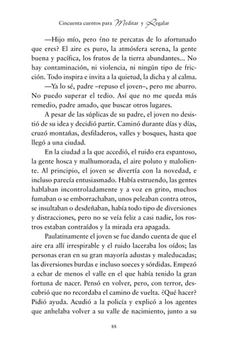 —Hijo mío, pero ¿no te percatas de lo afortunado
que eres? El aire es puro, la atmósfera serena, la gente
buena y pacífica, los frutos de la tierra abundantes... No
hay contaminación, ni violencia, ni ningún tipo de fric-
ción. Todo inspira e invita a la quietud, la dicha y al calma.
—Ya lo sé, padre –repuso el joven–, pero me aburro.
No puedo superar el tedio. Así que no me queda más
remedio, padre amado, que buscar otros lugares.
A pesar de las súplicas de su padre, el joven no desis-
tió de su idea y decidió partir. Caminó durante días y días,
cruzó montañas, desfiladeros, valles y bosques, hasta que
llegó a una ciudad.
En la ciudad a la que accedió, el ruido era espantoso,
la gente hosca y malhumorada, el aire poluto y malolien-
te. Al principio, el joven se divertía con la novedad, e
incluso parecía entusiasmado. Había estruendo, las gentes
hablaban incontroladamente y a voz en grito, muchos
fumaban o se emborrachaban, unos peleaban contra otros,
se insultaban o desdeñaban, había todo tipo de diversiones
y distracciones, pero no se veía feliz a casi nadie, los ros-
tros estaban contraídos y la mirada era apagada.
Paulatinamente el joven se fue dando cuenta de que el
aire era allí irrespirable y el ruido laceraba los oídos; las
personas eran en su gran mayoría adustas y maleducadas;
las diversiones burdas e incluso soeces y sórdidas. Empezó
a echar de menos el valle en el que había tenido la gran
fortuna de nacer. Pensó en volver, pero, con terror, des-
cubrió que no recordaba el camino de vuelta. ¿Qué hacer?
Pidió ayuda. Acudió a la policía y explicó a los agentes
que anhelaba volver a su valle de nacimiento, junto a su
88
Cincuenta cuentos para Meditar y Regalar
cuentos para regalar.qxd 21/03/2007 10:48 Página 88
 
