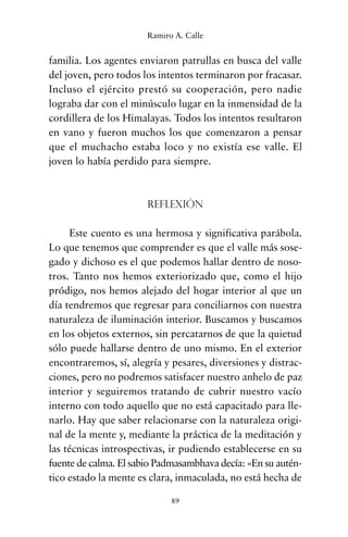 familia. Los agentes enviaron patrullas en busca del valle
del joven, pero todos los intentos terminaron por fracasar.
Incluso el ejército prestó su cooperación, pero nadie
lograba dar con el minúsculo lugar en la inmensidad de la
cordillera de los Himalayas. Todos los intentos resultaron
en vano y fueron muchos los que comenzaron a pensar
que el muchacho estaba loco y no existía ese valle. El
joven lo había perdido para siempre.
Reflexión
Este cuento es una hermosa y significativa parábola.
Lo que tenemos que comprender es que el valle más sose-
gado y dichoso es el que podemos hallar dentro de noso-
tros. Tanto nos hemos exteriorizado que, como el hijo
pródigo, nos hemos alejado del hogar interior al que un
día tendremos que regresar para conciliarnos con nuestra
naturaleza de iluminación interior. Buscamos y buscamos
en los objetos externos, sin percatarnos de que la quietud
sólo puede hallarse dentro de uno mismo. En el exterior
encontraremos, sí, alegría y pesares, diversiones y distrac-
ciones, pero no podremos satisfacer nuestro anhelo de paz
interior y seguiremos tratando de cubrir nuestro vacío
interno con todo aquello que no está capacitado para lle-
narlo. Hay que saber relacionarse con la naturaleza origi-
nal de la mente y, mediante la práctica de la meditación y
las técnicas introspectivas, ir pudiendo establecerse en su
fuente de calma. El sabio Padmasambhava decía: «En su autén-
tico estado la mente es clara, inmaculada, no está hecha de
89
Ramiro A. Calle
cuentos para regalar.qxd 21/03/2007 10:48 Página 89
 