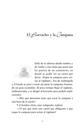 Salió de la taberna dando tumbos y
de vuelta a casa tenía que pasar por
las puertas de un cementerio, en
donde se podía ver un cartel que
decía: «Toque la campana para avi-
sar al vigilante». Era de madrugada
y el beodo se puso a tocar sin parar la campana, forman-
do un gran escándalo. Al poco tiempo llegó el vigilante,
malhumorado, y se dirigió al borracho para pedirle expli-
caciones:
—¿Por qué demonios tiene que tocar la campana a
esta hora de la noche?
Y el hombre ebrio, muy indignado, replicó:
—¿Y por qué tiene este cartel que obligarme a que
toque la campana para avisar al vigilante?
9
El Borracho y la Campana
cuentos para regalar.qxd 21/03/2007 10:48 Página 9
 