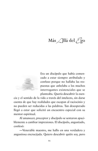 Era un discípulo que había comen-
zado a estar siempre atribulado y
confuso porque no hallaba las res-
puestas que anhelaba a los muchos
interrogantes existenciales que se
planteaba. Quería descubrir la esen-
cia y el sentido de la vida a través del intelecto, sin darse
cuenta de que hay realidades que escapan al raciocinio y
no pueden ser reducidas a las palabras. Tan desesperado
llegó a estar que solicitó un encuentro especial con su
mentor espiritual.
Al amanecer, preceptor y discípulo se sentaron apaci-
blemente a cambiar impresiones. El discípulo, angustiado,
confesó:
—Venerable maestro, me hallo en una verdadera y
angustiosa encrucijada. Quiero descubrir quién soy, pero
91
Más Allá del Ego
cuentos para regalar.qxd 21/03/2007 10:48 Página 91
 