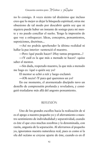 no lo consigo. A veces siento tal desánimo que incluso
creo que lo mejor es dejar la búsqueda espiritual; otras me
obsesiono de tal modo por descubrir quién soy que ni
siquiera puede haber un instante de sosiego para mi men-
te y no puedo conciliar el sueño. Tengo la impresión de
que voy a enloquecer. Ideas, conceptos, pensamientos,
suposiciones, doctrinas...
—Así no podrás aprehender la última realidad ni
hallar la paz interior –sentenció el maestro.
—Pero ¿qué puedo hacer? ¡Hay tantas preguntas...!
—¿Y cuál es la que más a menudo te haces? –quiso
saber el mentor.
—Sin duda, respetado maestro, la que más a menudo
me hago es: ¿qué o quién soy yo?
El mentor se echó a reír y luego exclamó:
—¡Oh necio! ¿Y para qué queremos un yo?
En ese momento, el atormentado discípulo tuvo un
destello de comprensión profunda y reveladora, y consi-
guió trasladarse más allá del angosto pensamiento.
Reflexión
Uno de los grandes escollos hacia la realización de sí
es el apego a nuestro pequeño yo y el aferramiento a nues-
tro sentimiento de individualidad y separatividad, cuando
es éste el que crea muchas zozobras y la denominada, con
razón, angustia de la separación. Al aferrarnos al pequeño
yo, ignoramos nuestra naturaleza real, pues es como si la
ola del océano se creyese aparte de éste, cuando es en él
92
Cincuenta cuentos para Meditar y Regalar
cuentos para regalar.qxd 21/03/2007 10:48 Página 92
 