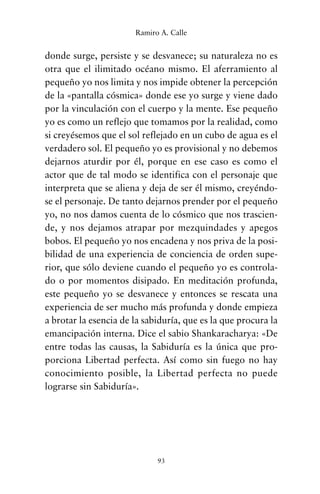 donde surge, persiste y se desvanece; su naturaleza no es
otra que el ilimitado océano mismo. El aferramiento al
pequeño yo nos limita y nos impide obtener la percepción
de la «pantalla cósmica» donde ese yo surge y viene dado
por la vinculación con el cuerpo y la mente. Ese pequeño
yo es como un reflejo que tomamos por la realidad, como
si creyésemos que el sol reflejado en un cubo de agua es el
verdadero sol. El pequeño yo es provisional y no debemos
dejarnos aturdir por él, porque en ese caso es como el
actor que de tal modo se identifica con el personaje que
interpreta que se aliena y deja de ser él mismo, creyéndo-
se el personaje. De tanto dejarnos prender por el pequeño
yo, no nos damos cuenta de lo cósmico que nos trascien-
de, y nos dejamos atrapar por mezquindades y apegos
bobos. El pequeño yo nos encadena y nos priva de la posi-
bilidad de una experiencia de conciencia de orden supe-
rior, que sólo deviene cuando el pequeño yo es controla-
do o por momentos disipado. En meditación profunda,
este pequeño yo se desvanece y entonces se rescata una
experiencia de ser mucho más profunda y donde empieza
a brotar la esencia de la sabiduría, que es la que procura la
emancipación interna. Dice el sabio Shankaracharya: «De
entre todas las causas, la Sabiduría es la única que pro-
porciona Libertad perfecta. Así como sin fuego no hay
conocimiento posible, la Libertad perfecta no puede
lograrse sin Sabiduría».
93
Ramiro A. Calle
cuentos para regalar.qxd 21/03/2007 10:48 Página 93
 