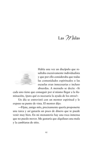 Había una vez un discípulo que re-
sultaba excesivamente individualista
y que por ello consideraba que todas
las comunidades espirituales o las
escuelas eran innecesarias e incluso
absurdas. A menudo se decía: «Si
cada uno tiene que conseguir por sí mismo llegar a la ilu-
minación, ¿para qué es necesaria la ayuda de los otros?»
Un día se entrevistó con un mentor espiritual y le
expuso su punto de vista. El mentor dijo:
—Fíjate, amigo mío, precisamente quería proponerte
una tarea y así ganarás un poco de dinero que te puede
venir muy bien. En mi monasterio hay una roca inmensa
que no puedo mover. Me gustaría que alquilases una mula
y la cambiaras de sitio.
95
Las Mulas
cuentos para regalar.qxd 21/03/2007 10:48 Página 95
 