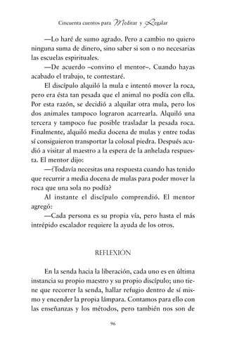 —Lo haré de sumo agrado. Pero a cambio no quiero
ninguna suma de dinero, sino saber si son o no necesarias
las escuelas espirituales.
—De acuerdo –convino el mentor–. Cuando hayas
acabado el trabajo, te contestaré.
El discípulo alquiló la mula e intentó mover la roca,
pero era ésta tan pesada que el animal no podía con ella.
Por esta razón, se decidió a alquilar otra mula, pero los
dos animales tampoco lograron acarrearla. Alquiló una
tercera y tampoco fue posible trasladar la pesada roca.
Finalmente, alquiló media docena de mulas y entre todas
sí consiguieron transportar la colosal piedra. Después acu-
dió a visitar al maestro a la espera de la anhelada respues-
ta. El mentor dijo:
—¿Todavía necesitas una respuesta cuando has tenido
que recurrir a media docena de mulas para poder mover la
roca que una sola no podía?
Al instante el discípulo comprendió. El mentor
agregó:
—Cada persona es su propia vía, pero hasta el más
intrépido escalador requiere la ayuda de los otros.
Reflexión
En la senda hacia la liberación, cada uno es en última
instancia su propio maestro y su propio discípulo; uno tie-
ne que recorrer la senda, hallar refugio dentro de sí mis-
mo y encender la propia lámpara. Contamos para ello con
las enseñanzas y los métodos, pero también nos son de
96
Cincuenta cuentos para Meditar y Regalar
cuentos para regalar.qxd 21/03/2007 10:48 Página 96
 