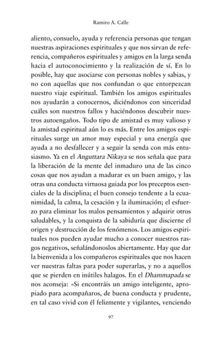 aliento, consuelo, ayuda y referencia personas que tengan
nuestras aspiraciones espirituales y que nos sirvan de refe-
rencia, compañeros espirituales y amigos en la larga senda
hacia el autoconocimiento y la realización de sí. En lo
posible, hay que asociarse con personas nobles y sabias, y
no con aquellas que nos confundan o que entorpezcan
nuestro viaje espiritual. También los amigos espirituales
nos ayudarán a conocernos, diciéndonos con sinceridad
cuáles son nuestros fallos y haciéndonos descubrir nues-
tros autoengaños. Todo tipo de amistad es muy valioso y
la amistad espiritual aún lo es más. Entre los amigos espi-
rituales surge un amor muy especial y una energía que
ayuda a no desfallecer y a seguir la senda con más entu-
siasmo. Ya en el Anguttara Nikaya se nos señala que para
la liberación de la mente del inmaduro una de las cinco
cosas que nos ayudan a madurar es un buen amigo, y las
otras una conducta virtuosa guiada por los preceptos esen-
ciales de la disciplina; el buen consejo tendente a la ecua-
nimidad, la calma, la cesación y la iluminación; el esfuer-
zo para eliminar los malos pensamientos y adquirir otros
saludables, y la conquista de la sabiduría que discierne el
origen y destrucción de los fenómenos. Los amigos espiri-
tuales nos pueden ayudar mucho a conocer nuestros ras-
gos negativos, señalándonoslos abiertamente. Hay que dar
la bienvenida a los compañeros espirituales que nos hacen
ver nuestras faltas para poder superarlas, y no a aquellos
que se pierden en inútiles halagos. En el Dhammapada se
nos aconseja: «Si encontráis un amigo inteligente, apro-
piado para acompañaros, de buena conducta y prudente,
en tal caso vivid con él felizmente y vigilantes, venciendo
97
Ramiro A. Calle
cuentos para regalar.qxd 21/03/2007 10:48 Página 97
 