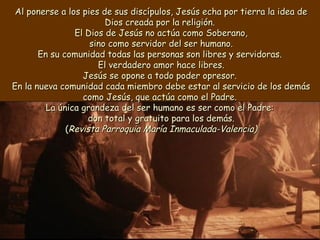 Al ponerse a los pies de sus discípulos, Jesús echa por tierra la idea deAl ponerse a los pies de sus discípulos, Jesús echa por tierra la idea de
Dios creada por la religión.Dios creada por la religión.
El Dios de Jesús no actúa como Soberano,El Dios de Jesús no actúa como Soberano,
sino como servidor del ser humano.sino como servidor del ser humano.
En su comunidad todas las personas son libres y servidoras.En su comunidad todas las personas son libres y servidoras.
El verdadero amor hace libres.El verdadero amor hace libres.
Jesús se opone a todo poder opresor.Jesús se opone a todo poder opresor.
En la nueva comunidad cada miembro debe estar al servicio de los demásEn la nueva comunidad cada miembro debe estar al servicio de los demás
como Jesús, que actúa como el Padre.como Jesús, que actúa como el Padre.
La única grandeza del ser humano es ser como el Padre:La única grandeza del ser humano es ser como el Padre:
don total y gratuito para los demás.don total y gratuito para los demás.
((Revista Parroquia María Inmaculada-Valencia)Revista Parroquia María Inmaculada-Valencia)
 