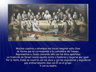 Muchos cuadros y estampas nos hacen imaginar esta CenaMuchos cuadros y estampas nos hacen imaginar esta Cena
de forma que no corresponde a la costumbre del tiempo.de forma que no corresponde a la costumbre del tiempo.
Representan a Jesús comiendo sólo con los doce apóstoles.Representan a Jesús comiendo sólo con los doce apóstoles.
La tradición de Israel reunía aquella noche a hombres y mujeres por igual.La tradición de Israel reunía aquella noche a hombres y mujeres por igual.
Por lo tanto Jesús se reuniría con los doce y con los seguidores y seguidorasPor lo tanto Jesús se reuniría con los doce y con los seguidores y seguidoras
que ordinariamente iban con Él en el grupo.que ordinariamente iban con Él en el grupo.
Y con su madre.Y con su madre.
 