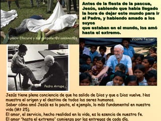 Antes de la fiesta de la pascua,Antes de la fiesta de la pascua,
Jesús, sabiendo que había llegadoJesús, sabiendo que había llegado
la hora de dejar este mundo para irla hora de dejar este mundo para ir
al Padre, y habiendo amado a losal Padre, y habiendo amado a los
suyossuyos
que estaban en el mundo, los amóque estaban en el mundo, los amó
hasta el extremo.hasta el extremo.
Jesús tiene plena conciencia de que ha salido de Dios y que a Dios vuelve. NosJesús tiene plena conciencia de que ha salido de Dios y que a Dios vuelve. Nos
muestra el origen y el destino de todos los seres humanos.muestra el origen y el destino de todos los seres humanos.
Saber cómo amó Jesús es la pauta, el ejemplo, lo más fundamental en nuestraSaber cómo amó Jesús es la pauta, el ejemplo, lo más fundamental en nuestra
vida (Mt 25).vida (Mt 25).
El amor, el servicio, hecho realidad en la vida, es la esencia de nuestra fe.El amor, el servicio, hecho realidad en la vida, es la esencia de nuestra fe.
El amorEl amor ““hasta el extremohasta el extremo”” comienza por las entregas de cada día.comienza por las entregas de cada día.
Ignacio Ellacuria y sus compañer@s asesinad@s
Pedro Arrupe
Vicente Ferrer
 