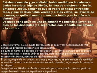 Jesús se levanta. No se queda sentado ante el dolor y las necesidades de l@s
demás. Se preocupa de hacer algo para aliviarlo.
Se quita el manto. Se despoja de todo poder; el auténtico servicio sólo se puede
hacer desde abajo, siendo un@ de tant@s. Para lavar los pies a una persona es
necesario inclinarse, ponerse de rodillas ante ella.
El gesto, propio de los criados, esclavos y mujeres, no es sólo un acto de humildad:
es cambiar de raíz todos los conceptos sobre la dignidad, la jerarquía, lo correcto,
lo religioso.
Los gestos y actitudes de Jesús no son sólo para dar ejemplo, sino una pauta de
comportamiento para sus seguidores y seguidoras.
Estaban cenando y ya el diablo había metido en la cabeza aEstaban cenando y ya el diablo había metido en la cabeza a
Judas Iscariote, hijo de Simón, la idea de traicionar a Jesús.Judas Iscariote, hijo de Simón, la idea de traicionar a Jesús.
Entonces Jesús, sabiendo que el Padre le había entregadoEntonces Jesús, sabiendo que el Padre le había entregado
todo, y que de Dios había venido y a Dios volvía, se levantó detodo, y que de Dios había venido y a Dios volvía, se levantó de
la mesa, se quitó el manto, tomó una toalla y se la ciñó a lala mesa, se quitó el manto, tomó una toalla y se la ciñó a la
cintura.cintura.
Después echó agua en una palangana y comenzó a lavar losDespués echó agua en una palangana y comenzó a lavar los
pies de los discípulos y a secárselos con la toalla que llevabapies de los discípulos y a secárselos con la toalla que llevaba
a la cintura.a la cintura.
 