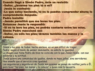 Cuando llegó a Simón Pedro, éste se resistió:Cuando llegó a Simón Pedro, éste se resistió:
–Señor, ¿lavarme los pies tú a mí?–Señor, ¿lavarme los pies tú a mí?
Jesús le contestó:Jesús le contestó:
–Lo que estoy haciendo, tú no lo puedes comprender ahora; lo–Lo que estoy haciendo, tú no lo puedes comprender ahora; lo
comprenderás después.comprenderás después.
Pedro insistió:Pedro insistió:
–Jamás permitiré que me laves los pies.–Jamás permitiré que me laves los pies.
Entonces Jesús le respondió:Entonces Jesús le respondió:
–Si no te lavo los pies, no podrás contarte entre los míos.–Si no te lavo los pies, no podrás contarte entre los míos.
Simón Pedro reaccionó así:Simón Pedro reaccionó así:
–Señor, no sólo los pies; lávame también las manos y la–Señor, no sólo los pies; lávame también las manos y la
cabeza.cabeza.
Jesús a los pies de todos, hecho esclavo, es un pan difícil de tragar.Jesús a los pies de todos, hecho esclavo, es un pan difícil de tragar.
Pedro, según el modo de pensar dominante, no admite la igualdad.Pedro, según el modo de pensar dominante, no admite la igualdad.
La imagen que tiene Pedro de Dios no coincide con la que Jesús revela con susLa imagen que tiene Pedro de Dios no coincide con la que Jesús revela con sus
palabras y su actitud.palabras y su actitud.
Jesús quiere una comunidad de iguales, donde no haya jefes, sino servidores.Jesús quiere una comunidad de iguales, donde no haya jefes, sino servidores.
Nos enseña que el servicio crea igualdad.Nos enseña que el servicio crea igualdad.
Las seguidoras y seguidores de Jesús son quienes se ponen de rodillas junto a Él,Las seguidoras y seguidores de Jesús son quienes se ponen de rodillas junto a Él,
para lavar "los pies, las manos y la cabezapara lavar "los pies, las manos y la cabeza”” a quien más lo necesite.a quien más lo necesite.
 