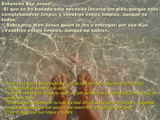 Entonces dijo Jesús:Entonces dijo Jesús:
–El que se ha bañado sólo necesita lavarse los pies, porque está–El que se ha bañado sólo necesita lavarse los pies, porque está
completamente limpio; y vosotros estáis limpios, aunque nocompletamente limpio; y vosotros estáis limpios, aunque no
todos.todos.
1111
Sabía muy bien Jesús quién lo iba a entregar; por eso dijo:Sabía muy bien Jesús quién lo iba a entregar; por eso dijo:
«Vosotros estáis limpios, aunque no todos».«Vosotros estáis limpios, aunque no todos».
Amar es acoger y ponerse al servicio de l@s demás, respetando la libertadAmar es acoger y ponerse al servicio de l@s demás, respetando la libertad
y respondiendo siempre con amor.y respondiendo siempre con amor.
Todo ser humano es digno de amor, no por su méritos o cualidades, sino porque esTodo ser humano es digno de amor, no por su méritos o cualidades, sino porque es
amado por Dios.amado por Dios.
Todos los seres humanos, incluso los más difíciles, los que criticamos y juzgamos,Todos los seres humanos, incluso los más difíciles, los que criticamos y juzgamos,
los que pensamos que son peores que nosotr@s, son amados por Dios.los que pensamos que son peores que nosotr@s, son amados por Dios.
Él es el Agua que nos limpia a tod@s.Él es el Agua que nos limpia a tod@s.
 