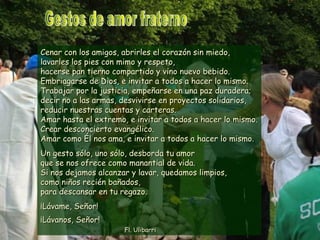Cenar con los amigos, abrirles el corazón sin miedo,Cenar con los amigos, abrirles el corazón sin miedo,
lavarles los pies con mimo y respeto,lavarles los pies con mimo y respeto,
hacerse pan tierno compartido y vino nuevo bebido.hacerse pan tierno compartido y vino nuevo bebido.
Embriagarse de Dios, e invitar a todos a hacer lo mismo.Embriagarse de Dios, e invitar a todos a hacer lo mismo.
Trabajar por la justicia, empeñarse en una paz duradera;Trabajar por la justicia, empeñarse en una paz duradera;
decir no a las armas, desvivirse en proyectos solidarios,decir no a las armas, desvivirse en proyectos solidarios,
reducir nuestras cuentas y carteras.reducir nuestras cuentas y carteras.
Amar hasta el extremo, e invitar a todos a hacer lo mismo.Amar hasta el extremo, e invitar a todos a hacer lo mismo.
Crear desconcierto evangélico.Crear desconcierto evangélico.
Amar como Él nos ama, e invitar a todos a hacer lo mismo.Amar como Él nos ama, e invitar a todos a hacer lo mismo.
Un gesto sólo, uno sólo, desborda tu amorUn gesto sólo, uno sólo, desborda tu amor
que se nos ofrece como manantial de vida.que se nos ofrece como manantial de vida.
Si nos dejamos alcanzar y lavar, quedamos limpios,Si nos dejamos alcanzar y lavar, quedamos limpios,
como niños recién bañados,como niños recién bañados,
para descansar en tu regazo.para descansar en tu regazo.
¡Lávame, Señor!¡Lávame, Señor!
¡Lávanos, Señor!¡Lávanos, Señor!
Fl. UlibarriFl. Ulibarri
 