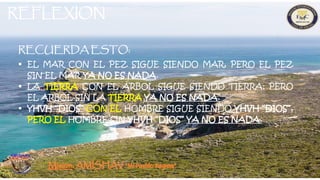 RECUERDA ESTO:
 EL MAR CON EL PEZ SIGUE SIENDO MAR, PERO EL PEZ
SIN EL MAR YA NO ES NADA.
 LA TIERRA CON EL ARBOL SIGUE SIENDO TIERRA; PERO
EL ARBOL SIN LA TIERRA YA NO ES NADA.
 YHVH “DIOS” CON EL HOMBRE SIGUE SIENDO YHVH “DIOS”,
PERO EL HOMBRE SIN YHVH “DIOS” YA NO ES NADA.
REFLEXION
”
 