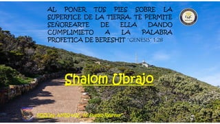 AL PONER TUS PIES SOBRE LA
SUPERFICE DE LA TIERRA, TE PERMITE
SEÑOREARTE DE ELLA DANDO
CUMPLIMIETO A LA PALABRA
PROFETICA DE BERESHIT “GENESIS” 1:28
MISION: AMISHAV “Mi Pueblo Regresa”
Shalom Ubrajo
 