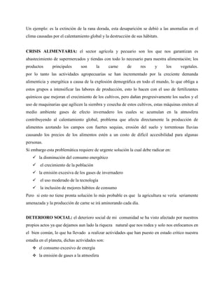 Un ejemplo: es la extinción de la rana dorada, esta desaparición se debió a las anomalías en el
clima causadas por el calentamiento global y la destrucción de sus hábitats.
CRISIS ALIMENTARIA: el sector agrícola y pecuario son los que nos garantizan es
abastecimiento de supermercados y tiendas con todo lo necesario para nuestra alimentación; los
productos principales son la carne de res y los vegetales.
por lo tanto las actividades agropecuarias se han incrementado por la creciente demanda
alimenticia y energética a causa de la explosión demográfica en todo el mundo, lo que obliga a
estos grupos a intensificar las labores de producción, esto lo hacen con el uso de fertilizantes
químicos que mejoran el crecimiento de los cultivos, pero dañan progresivamente los suelos y el
uso de maquinarias que agilicen la siembra y cosecha de estos cultivos, estas máquinas emiten al
medio ambiente gases de efecto invernadero los cuales se acumulan en la atmosfera
contribuyendo al calentamiento global, problema que afecta directamente la producción de
alimentos azotando los campos con fuertes sequias, erosión del suelo y torrentosas lluvias
causando los precios de los alimentos estén a un costo de difícil accesibilidad para algunas
personas.
Si embargo esta problemática requiere de urgente solución la cual debe radicar en:
 la disminución del consumo energético
 el crecimiento de la población
 la emisión excesiva de los gases de invernadero
 el uso moderado de la tecnología
 la inclusión de mejores hábitos de consumo
Pero si esto no tiene pronta solución lo más probable es que la agricultura se vería seriamente
amenazada y la producción de carne se irá aminorando cada día.
DETERIORO SOCIAL: el deterioro social de mi comunidad se ha visto afectado por nuestros
propios actos ya que dejamos aun lado la riqueza natural que nos rodea y solo nos enfocamos en
el bien común, lo que ha llevado a realizar actividades que han puesto en estado crítico nuestra
estadía en el planeta, dichas actividades son:
 el consumo excesivo de energía
 la emisión de gases a la atmosfera
 