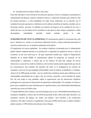  la producción de residuos sólidos, entre otras.
Estas han afectado el ciclo normal de los procesos químicos, físicos y biológicos ocasionando el
calentamiento del planeta, cambios climáticos bruscos y catástrofes naturales que cobran la vida
de muchas personas y a otras dejándolas sin nada. Estas catástrofes, en su mayoría, son el
resultado de nuestra ignorancia o indolencia con los demás miembros de nuestra sociedad, esto se
da porque muchas personas se empeñan en construir sus hogares en los caudales de los ríos, a
orillas del mar y en las laderas de las montañas, lo que pone en altos riesgos y propensos a sufrir
devastadoras calamidades naturales donde podrían perder la vida.
SURGIMIENTO DE NUEVAS EPIDEMIAS: El calentamiento global se incrementa día a día
por el deterioro en cuanto a la conciencia ambiental (social) y cultura ambiental (personal), la
cual tiene interacción con la tendencia ambiental sociocultural.
El Surgimiento de nuevas epidemias; los cambios climáticos ocasionados por el calentamiento
global influyen imperativamente en la producción y expansión de epidemias nuevas y otras ya
existentes, es por esta razón que es de gran importante resaltar que Según la Organización
Mundial de la Salud (OMS) el calentamiento global ha producido un aumento en las
enfermedades y epidemias, y afirma que en los últimos 30 años han surgido 30 nuevas
infecciones a causa de los cambios climáticos, de la misma manera puedo argumentar que una de
las consecuencias más notables del aumento del calor es la propagación de colonias de
mosquitos, estos son los que propagan enfermedades como la malaria, el paludismo y el dengue.
Atraves de la OMS puedo recordar que las condiciones climáticas tienen gran influencia en las
enfermedades transmitidas por el agua o por los insectos, caracoles y otros animales de sangre
fría. De este modo es muy probable, según la organización, que las alteraciones climáticas
prolonguen las estaciones de transmisión de importantes enfermedades. Por ejemplo, en China se
prevé que se amplíen las zonas afectadas por la esquistosomiasis, una enfermedad transmitida por
caracoles que cursa con fiebres altas.
Y cuando hablamos de la malaria, conviene distinguir que es una enfermedad transmitida por los
mosquitos Anopheles, y mata a casi un millón de personas al año, sobre todo niños africanos. Los
mosquitos vectores del dengue, los Aedes, son además muy sensibles a las condiciones
climáticas. Por todo lo anterior es significativo citar que la OMS calcula que el cambio climático
podría exponer a 2.000 millones de personas más al dengue.
 