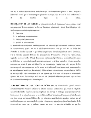 Por eso es de vital trascendencia mencionar que el calentamiento global, se debe mitigar o
reducir las causas que lo aumentan para garantizar un mejor nivel de vida de cada ser humano y
el de nuestros hijos en un futuro.
DISERTACIÓN DE LOS SUELOS: el calentamiento global ha causado barios estragos en el
ambiente, uno de esos estragos es lo que llamamos actualmente como desertificación, este
fenómeno es constituido por otros como:
 La sequía,
 la pérdida de fuentes de aguas,
 la degradación de suelos
 pérdida de biodiversidad.
Es importante resaltar que los anteriores efectos son causados por los cambios climáticos debido
al “calentamiento global” por eso es de vital trascendencia citar que cada día se hacen mas
evidentes en nuestra sociedad, ya que este es un problema ambiental que afecta a todo el mundo,
y es el principal causante de todas las consecuencias devastadoras a nivel social y económico,
según las naciones unidas (ONU). Es por esta razón que el problema de la desertificación causa
un déficit en la economía trayendo consigo problemas en el área agrícola y pobreza entre las
personas que viven de esta actividad. Por eso en necesario recalcar que este es uno de los
problemas más alarmantes y que no ha tenido la atención suficiente por parte de las autoridades
de los países que la padecen. Por ejemplo: Chile presenta este problema ambiental en un 64,3%
de su superficie, coincidentemente con los lugares que hoy están declarados en emergencia
agrícola por sequía. Sin embargo no existe una real conciencia sobre este problema y por lo tanto
no existe una voluntad política para mitigarlo.
AGOTAMIENTO DE LAS FUENTES HÍDRICAS: el calentamiento global influye
directamente en los procesos naturales de la tierra causando así trastornos que ponen en peligro la
sostenibilidad de los recursos que nuestro planeta nos provee. Si embargo este fenómeno afecta
los recursos de la naturaleza, y no se ha podido establecer con claridad la manera o la influencia
que tiene sobre las fuentes hídricas. Es por esta razón que Recientes estudios indican que el
cambio climático está aumentando la presión existente, por ejemplo mediante la reducción de la
escorrentía en zonas que ya padecen escasez de agua. Los expertos coinciden en que los
 