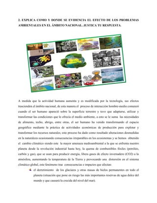 2. EXPLICA COMO Y DONDE SE EVIDENCIA EL EFECTO DE LOS PROBLEMAS
AMBIENTALES EN EL ÁMBITO NACIONAL. JUSTICA TU RESPUESTA.
A medida que la actividad humana aumenta y es modificada por la tecnología, sus efectos
trascienden el ámbito nacional, de esta manera el proceso de interacción hombre-medio comenzó
cuando el ser humano apareció sobre la superficie terrestre y tuvo que adaptarse, utilizar y
transformar las condiciones que le ofrecía el medio ambiente, a esto se le suma las necesidades
de alimento, techo, abrigo, entre otras, el ser humano ha venido transformando el espacio
geográfico mediante la práctica de actividades económicas de producción para explotar y
transformar los recursos naturales; este proceso ha dado como resultado alteraciones desmedidas
en la naturaleza ocasionando consecuencias irreparables en los ecosistemas y se hemos obtenido
el cambio climático siendo este la mayor amenaza medioambiental a la que se enfrenta nuestro
planeta desde la revolución industrial hasta hoy, la quema de combustibles fósiles (petróleo,
carbón y gas), que se usan para producir energía, libera gases de efecto invernadero (CO2) a la
atmósfera, aumentando la temperatura de la Tierra y provocando una distorsión en el sistema
climático global, este fenómeno trae consecuencias e impactos que afectan:
el derretimiento de los glaciares y otras masas de hielos permanentes en todo el
planeta (situación que pone en riesgo las más importantes reservas de agua dulce del
mundo y que causará la crecida del nivel del mar).
 