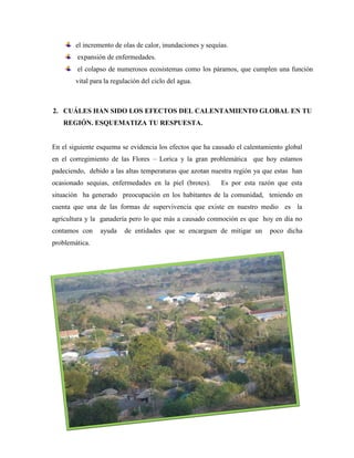 el incremento de olas de calor, inundaciones y sequías.
expansión de enfermedades.
el colapso de numerosos ecosistemas como los páramos, que cumplen una función
vital para la regulación del ciclo del agua.
2. CUÁLES HAN SIDO LOS EFECTOS DEL CALENTAMIENTO GLOBAL EN TU
REGIÓN. ESQUEMATIZA TU RESPUESTA.
En el siguiente esquema se evidencia los efectos que ha causado el calentamiento global
en el corregimiento de las Flores – Lorica y la gran problemática que hoy estamos
padeciendo, debido a las altas temperaturas que azotan nuestra región ya que estas han
ocasionado sequias, enfermedades en la piel (brotes). Es por esta razón que esta
situación ha generado preocupación en los habitantes de la comunidad, teniendo en
cuenta que una de las formas de supervivencia que existe en nuestro medio es la
agricultura y la ganadería pero lo que más a causado conmoción es que hoy en día no
contamos con ayuda de entidades que se encarguen de mitigar un poco dicha
problemática.
 
