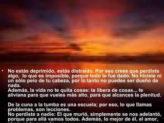 No estás deprimido, estás distraído. Por eso crees que perdiste algo,  lo que es imposible, porque todo te fue dado. No hiciste ni un sólo pelo de tu cabeza, por lo tanto no puedes ser dueño de nada.  Además, la vida no te quita cosas: te libera de cosas... te aliviana para que vueles más alto, para que alcances la plenitud.  De la cuna a la tumba es una escuela; por eso, lo que llamas problemas, son lecciones.  No perdiste a nadie: El que murió, simplemente se nos adelantó, porque para allá vamos todos. Además, lo mejor de él, el amor, sigue en tu corazón.  