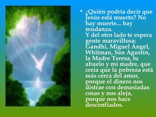 ¿Quién podría decir que Jesús está muerto? No hay muerte... hay mudanza.  Y del otro lado te espera gente maravillosa: Gandhi, Miguel Ángel,  Whitman, San Agustín, la Madre Teresa, tu abuelo y mi madre, que creía que la pobreza está más cerca del amor, porque el dinero nos distrae con demasiadas cosas y nos aleja, porque nos hace desconfiados.  