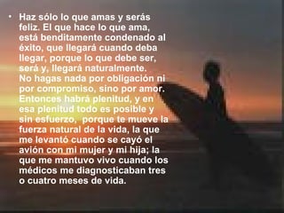 Haz sólo lo que amas y serás feliz. El que hace lo que ama, está benditamente condenado al éxito, que llegará cuando deba llegar, porque lo que debe ser, será y, llegará naturalmente.  No hagas nada por obligación ni por compromiso, sino por amor. Entonces habrá plenitud, y en esa plenitud todo es posible y sin esfuerzo,  porque te mueve la fuerza natural de la vida, la que me levantó cuando se cayó el avión con mi mujer y mi hija; la que me mantuvo vivo cuando los médicos me diagnosticaban tres o cuatro meses de vida.  