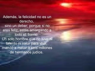 Además, la felicidad no es un derecho,  sino un deber; porque si no eres feliz, estás amargando a todo el  barrio.  Un solo hombre que no tuvo ni talento ni valor para vivir,  mandó a matar a seis millones de hermanos judíos.  