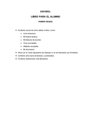 ESPAÑOL
LIBRO PARA EL ALUMNO
PRIMER GRADO
Contiene iconos de cómo utilizar el libro, como:
Libro de lectura.
Mi historia lectora.
Mi bitácora de escritor.
Tiras recortables.
Alfabeto recortable.
Mi diccionario.
Ahora ya no viene separados por bloques si no son llamados por bimestres.
Contiene otros tipos de lecturas y actividades.
Contiene ilustraciones más llamativas.