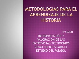 METODOLOGIAS PARA EL APRENDIZAJE DE LA HISTORIA 2ª SESION INTERPRETACIÓN Y VALORACION DE LAS ENTREVISTAS-TESTIMONIOS COMO FUENTES PARA EL ESTUDIO DEL PASADO. 