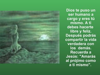 Dios te puso un ser humano a cargo y eres tú mismo. A ti debes hacerte  libre y feliz. Después podrás compartir la vida verdadera con los  demás. Recuerda a Jesús: "Amarás al prójimo como a ti mismo".  