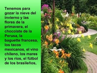 Tenemos para gozar la nieve del invierno y las flores de la primavera, el chocolate de la Perusa, la baguette francesa, los tacos mexicanos, el vino chileno, los mares y los ríos, el fútbol de los brasileños,  