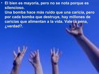 El bien es mayoría, pero no se nota porque es silencioso.  Una bomba hace más ruido que una caricia, pero por cada bomba que destruye, hay millones de caricias que alimentan a la vida. Vale la pena, ¿verdad?.  