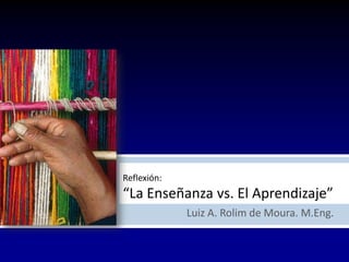 Reflexión:
“La Enseñanza vs. El Aprendizaje”
Luiz A. Rolim de Moura. M.Eng.
 