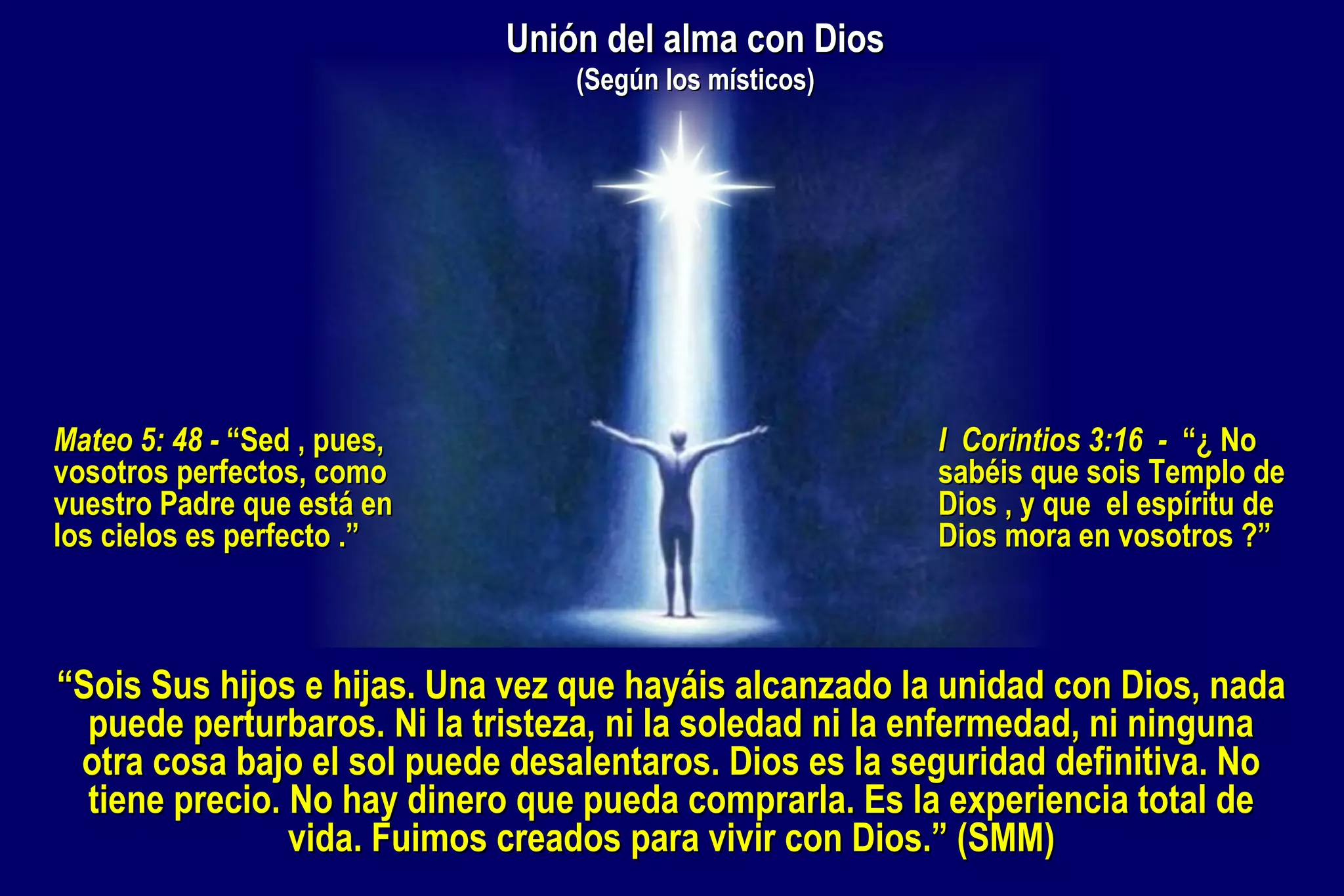 Unión del alma con Dios
(Según los místicos)

Mateo 5: 48 - “Sed , pues,
vosotros perfectos, como
vuestro Padre que está en
los cielos es perfecto .”

I Corintios 3:16 - “¿ No
sabéis que sois Templo de
Dios , y que el espíritu de
Dios mora en vosotros ?”

“Sois Sus hijos e hijas. Una vez que hayáis alcanzado la unidad con Dios, nada
puede perturbaros. Ni la tristeza, ni la soledad ni la enfermedad, ni ninguna
otra cosa bajo el sol puede desalentaros. Dios es la seguridad definitiva. No
tiene precio. No hay dinero que pueda comprarla. Es la experiencia total de
vida. Fuimos creados para vivir con Dios.” (SMM)

 