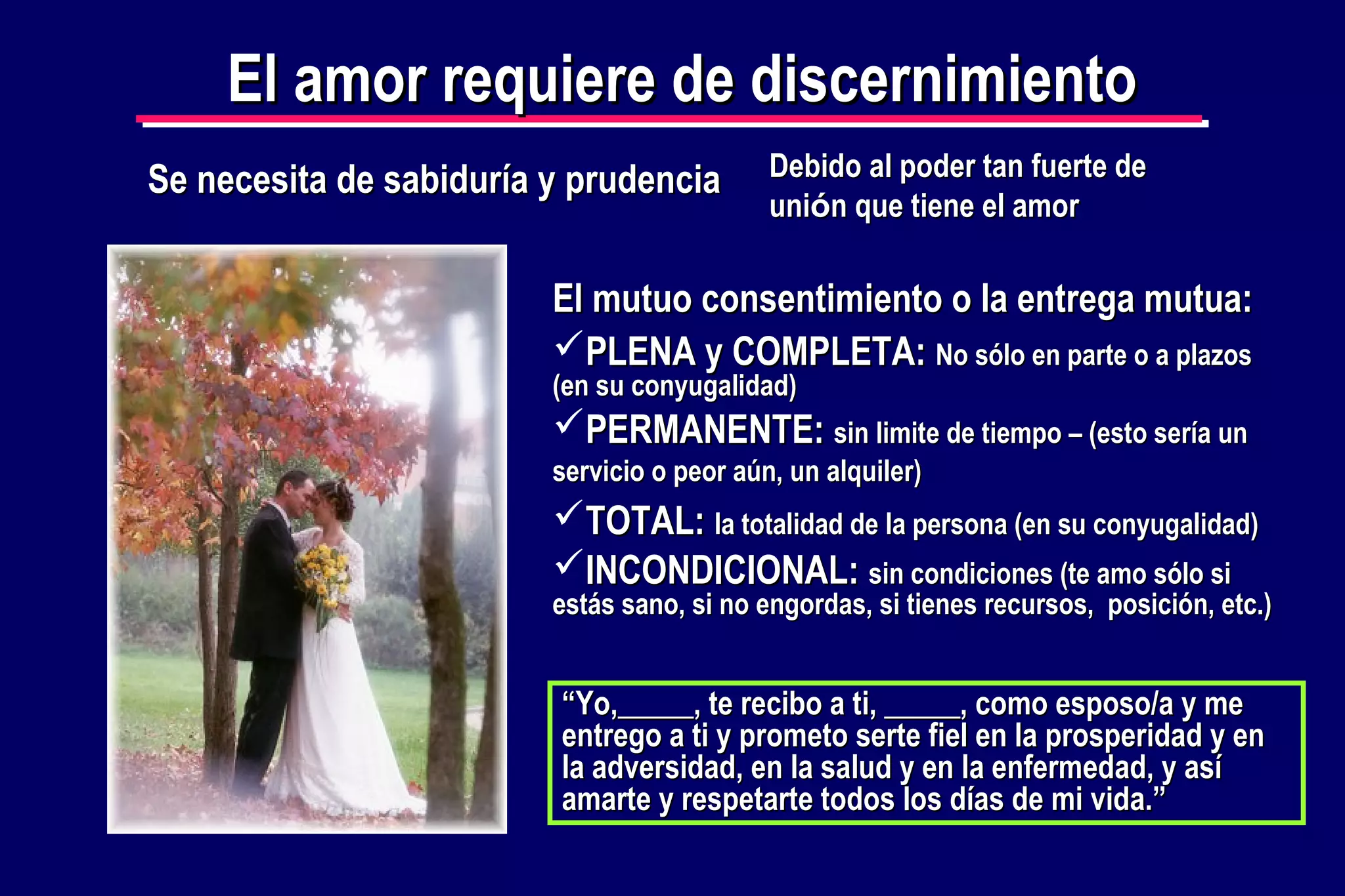 El amor requiere de discernimiento
Se necesita de sabiduría y prudencia

Debido al poder tan fuerte de
unión que tiene el amor

El mutuo consentimiento o la entrega mutua:
PLENA y COMPLETA: No sólo en parte o a plazos
(en su conyugalidad)

PERMANENTE: sin limite de tiempo – (esto sería un
servicio o peor aún, un alquiler)

TOTAL: la totalidad de la persona (en su conyugalidad)
INCONDICIONAL: sin condiciones (te amo sólo si

estás sano, si no engordas, si tienes recursos, posición, etc.)

“Yo,_____, te recibo a ti, _____, como esposo/a y me
entrego a ti y prometo serte fiel en la prosperidad y en
la adversidad, en la salud y en la enfermedad, y así
amarte y respetarte todos los días de mi vida.”

 