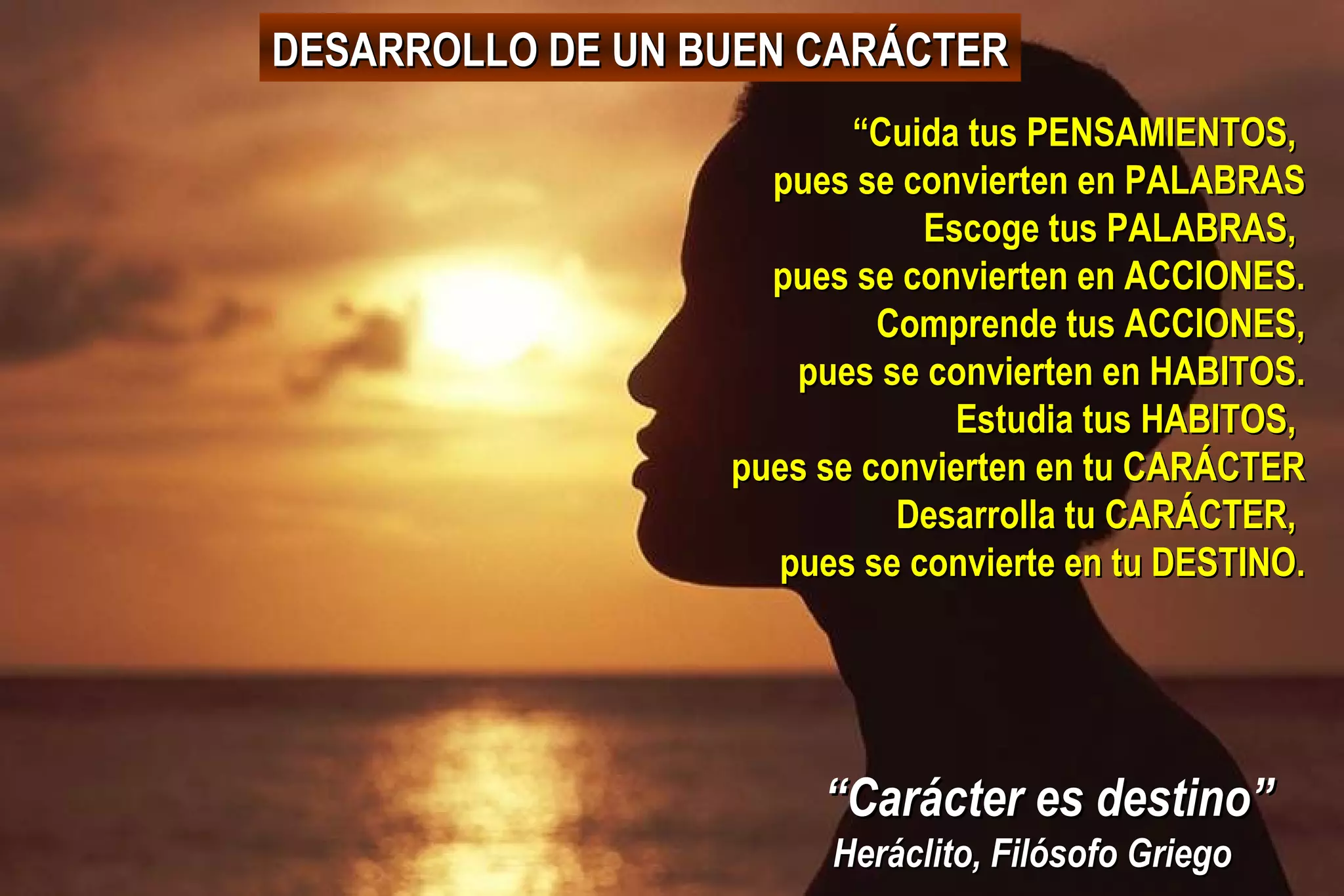 DESARROLLO DE UN BUEN CARÁCTER
“Cuida tus PENSAMIENTOS,
pues se convierten en PALABRAS
Escoge tus PALABRAS,
pues se convierten en ACCIONES.
Comprende tus ACCIONES,
pues se convierten en HABITOS.
Estudia tus HABITOS,
pues se convierten en tu CARÁCTER
Desarrolla tu CARÁCTER,
pues se convierte en tu DESTINO.

“Carácter es destino”
Heráclito, Filósofo Griego

 