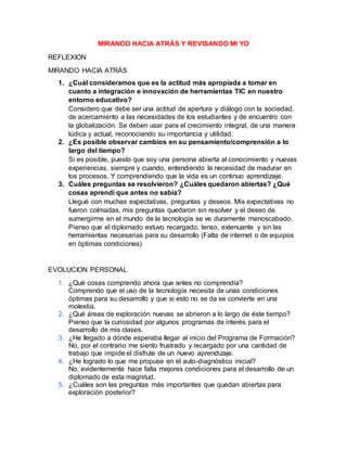 MIRANDO HACIA ATRÁS Y REVISANDO MI YO
REFLEXION
MIRANDO HACIA ATRÁS
1. ¿Cuál consideramos que es la actitud más apropiada a tomar en
cuanto a integración e innovación de herramientas TIC en nuestro
entorno educativo?
Considero que debe ser una actitud de apertura y diálogo con la sociedad,
de acercamiento a las necesidades de los estudiantes y de encuentro con
la globalización. Se deben usar para el crecimiento integral, de una manera
lúdica y actual, reconociendo su importancia y utilidad.
2. ¿Es posible observar cambios en su pensamiento/comprensión a lo
largo del tiempo?
Si es posible, puesto que soy una persona abierta al conocimiento y nuevas
experiencias, siempre y cuando, entendiendo la necesidad de madurar en
los procesos. Y comprendiendo que la vida es un continuo aprendizaje.
3. Cuáles preguntas se resolvieron? ¿Cuáles quedaron abiertas? ¿Qué
cosas aprendí que antes no sabía?
Llegué con muchas expectativas, preguntas y deseos. Mis expectativas no
fueron colmadas, mis preguntas quedaron sin resolver y el deseo de
sumergirme en el mundo de la tecnología se ve duramente menoscabado.
Pienso que el diplomado estuvo recargado, tenso, extenuante y sin las
herramientas necesarias para su desarrollo (Falta de internet o de equipos
en óptimas condiciones)
EVOLUCION PERSONAL
1. ¿Qué cosas comprendo ahora que antes no comprendía?
Comprendo que el uso de la tecnología necesita de unas condiciones
óptimas para su desarrollo y que si esto no se da se convierte en una
molestia.
2. ¿Qué áreas de exploración nuevas se abrieron a lo largo de éste tiempo?
Pienso que la curiosidad por algunos programas de interés para el
desarrollo de mis clases.
3. ¿He llegado a dónde esperaba llegar al inicio del Programa de Formación?
No, por el contrario me siento frustrado y recargado por una cantidad de
trabajo que impide el disfrute de un nuevo aprendizaje.
4. ¿He logrado lo que me propuse en el auto-diagnóstico inicial?
No, evidentemente hace falta mejores condiciones para el desarrollo de un
diplomado de esta magnitud.
5. ¿Cuáles son las preguntas más importantes que quedan abiertas para
exploración posterior?
 