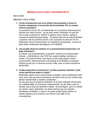 MIRANDO HACIA ATRÁS Y REVISANDO MI YO
REFLEXION
MIRANDO HACIA ATRÁS
1. ¿Cuál consideramos que es la actitud más apropiada a tomar en
cuanto a integración e innovación de herramientas TIC en nuestro
entorno educativo?
La apropiación de las TIC es fundamental en mi quehacer laboral para los
tiempos que ahora vivimos; ya que este mundo cambiante va cada vez
más a prisa y además de facilitar mi gestión como maestra, agiliza el
proceso de enseñanza-aprendizaje. Mi actitud debe ser de responsabilidad
y apertura ante los cambios del día a día, buscando la atracción de mis
estudiantes hacia el conocimiento con agrado de la asignatura, a pesar de
tener tantas limitaciones tecnológicas en la IENSSC.
2. ¿Es posible observar cambios en su pensamiento/comprensión a lo
largo del tiempo?
Es natural que constantemente se generen cambios en el pensamiento
humano, y refiriéndonos a las TICS han surgido notables cambios en
cuanto a mi posición frente a las clases ya que pude adquirir nuevos
conocimientos; lastimosamente la tecnología en la IENSSC es bastante
limitada ya que aún no tenemos acceso a ella, pues no está conectada la
electricidad.
3. Cuáles preguntas se resolvieron? ¿Cuáles quedaron abiertas? ¿Qué
cosas aprendí que antes no sabía?
Realmente adquirí varios conocimientos puntuales como el slideshare entre
otros; pero más que esto la importancia de estar al día con los cambios que
afectan directamente a nuestros estudiantes….
Es una pena que el programa realmente no se haya realizado eficazmente
por múltiples fallas en el proceso, especialmente con las redes; pues es
inaudito que la idea sea aprender a utilizar las tecnologías, pero sin usarlas
en muchos casos, solamente con clases teóricas que con grandes
dificultades se llevaban a cabo no sin antes perder tiempo valioso en
intentos fallidos por la conexión a la internet o por falla en los
computadores.
 